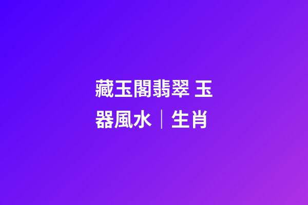 藏玉閣翡翠 玉器風水｜生肖